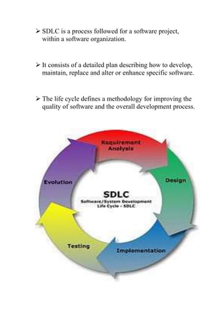  SDLC is a process followed for a software project, 
within a software organization. 
 It consists of a detailed plan describing how to develop, 
maintain, replace and alter or enhance specific software. 
 The life cycle defines a methodology for improving the 
quality of software and the overall development process. 
 