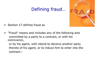 Defining fraud…
• Section 17 defines fraud as
• "Fraud" means and includes any of the following acts
committed by a party to a contract, or with his
connivance,
or by his agent, with intend to deceive another party
thereto of his agent, or to induce him to enter into the
contract:-
 