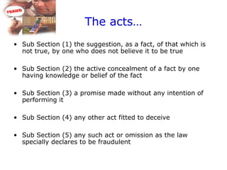 The acts…
• Sub Section (1) the suggestion, as a fact, of that which is
not true, by one who does not believe it to be true
• Sub Section (2) the active concealment of a fact by one
having knowledge or belief of the fact
• Sub Section (3) a promise made without any intention of
performing it
• Sub Section (4) any other act fitted to deceive
• Sub Section (5) any such act or omission as the law
specially declares to be fraudulent
 
