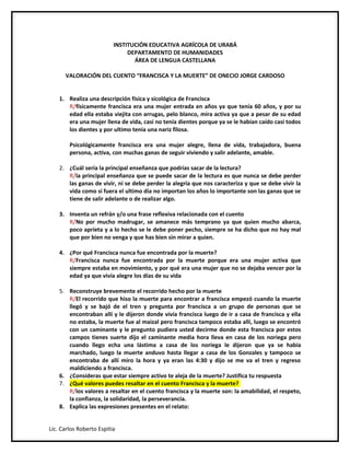 INSTITUCIÓN EDUCATIVA AGRÍCOLA DE URABÁ
                               DEPARTAMENTO DE HUMANIDADES
                                 ÁREA DE LENGUA CASTELLANA

      VALORACIÓN DEL CUENTO “FRANCISCA Y LA MUERTE” DE ONECIO JORGE CARDOSO


    1. Realiza una descripción física y sicológica de Francisca
       R/físicamente francisca era una mujer entrada en años ya que tenía 60 años, y por su
       edad ella estaba viejita con arrugas, pelo blanco, mira activa ya que a pesar de su edad
       era una mujer llena de vida, casi no tenía dientes porque ya se le habían caído casi todos
       los dientes y por ultimo tenía una nariz filosa.

        Psicológicamente francisca era una mujer alegre, llena de vida, trabajadora, buena
        persona, activa, con muchas ganas de seguir viviendo y salir adelante, amable.

    2. ¿Cuál sería la principal enseñanza que podrías sacar de la lectura?
       R/la principal enseñanza que se puede sacar de la lectura es que nunca se debe perder
       las ganas de vivir, ni se debe perder la alegría que nos caracteriza y que se debe vivir la
       vida como si fuera el ultimo día no importan los años lo importante son las ganas que se
       tiene de salir adelante o de realizar algo.

    3. Inventa un refrán y/o una frase reflexiva relacionada con el cuento
       R/No por mucho madrugar, se amanece más temprano ya que quien mucho abarca,
       poco aprieta y a lo hecho se le debe poner pecho, siempre se ha dicho que no hay mal
       que por bien no venga y que has bien sin mirar a quien.

    4. ¿Por qué Francisca nunca fue encontrada por la muerte?
       R/Francisca nunca fue encontrada por la muerte porque era una mujer activa que
       siempre estaba en movimiento, y por qué era una mujer que no se dejaba vencer por la
       edad ya que vivía alegre los días de su vida

    5. Reconstruye brevemente el recorrido hecho por la muerte
       R/El recorrido que hiso la muerte para encontrar a francisca empezó cuando la muerte
       llegó y se bajó de el tren y pregunta por francisca a un grupo de personas que se
       encontraban allí y le dijeron donde vivía francisca luego de ir a casa de francisca y ella
       no estaba, la muerte fue al maizal pero francisca tampoco estaba allí, luego se encontró
       con un caminante y le pregunto pudiera usted decirme donde esta francisca por estos
       campos tienes suerte dijo el caminante media hora lleva en casa de los noriega pero
       cuando llego echa una lástima a casa de los noriega le dijeron que ya se había
       marchado, luego la muerte anduvo hasta llegar a casa de los Gonzales y tampoco se
       encontraba de allí miro la hora y ya eran las 4:30 y dijo se me va el tren y regreso
       maldiciendo a francisca.
    6. ¿Consideras que estar siempre activo te aleja de la muerte? Justifica tu respuesta
    7. ¿Qué valores puedes resaltar en el cuento Francisca y la muerte?
       R/los valores a resaltar en el cuento francisca y la muerte son: la amabilidad, el respeto,
       la confianza, la solidaridad, la perseverancia.
    8. Explica las expresiones presentes en el relato:


Lic. Carlos Roberto Espitia
 