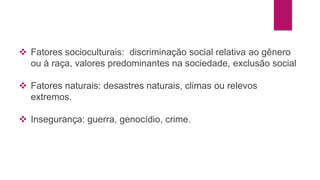  Fatores socioculturais: discriminação social relativa ao gênero 
ou à raça, valores predominantes na sociedade, exclusão social 
 Fatores naturais: desastres naturais, climas ou relevos 
extremos. 
 Insegurança: guerra, genocídio, crime. 
 