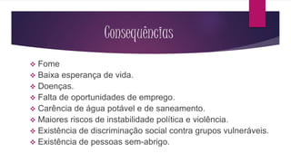 Consequências 
 Fome 
 Baixa esperança de vida. 
 Doenças. 
 Falta de oportunidades de emprego. 
 Carência de água potável e de saneamento. 
 Maiores riscos de instabilidade política e violência. 
 Existência de discriminação social contra grupos vulneráveis. 
 Existência de pessoas sem-abrigo. 
 