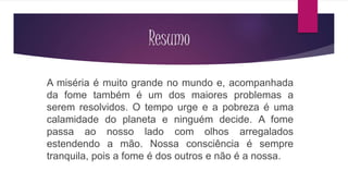 Resumo 
A miséria é muito grande no mundo e, acompanhada 
da fome também é um dos maiores problemas a 
serem resolvidos. O tempo urge e a pobreza é uma 
calamidade do planeta e ninguém decide. A fome 
passa ao nosso lado com olhos arregalados 
estendendo a mão. Nossa consciência é sempre 
tranquila, pois a fome é dos outros e não é a nossa. 
 