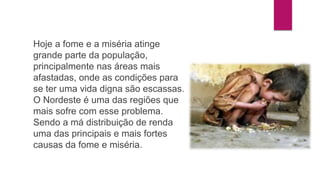 Hoje a fome e a miséria atinge 
grande parte da população, 
principalmente nas áreas mais 
afastadas, onde as condições para 
se ter uma vida digna são escassas. 
O Nordeste é uma das regiões que 
mais sofre com esse problema. 
Sendo a má distribuição de renda 
uma das principais e mais fortes 
causas da fome e miséria. 
 