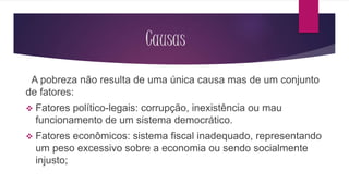 Causas 
A pobreza não resulta de uma única causa mas de um conjunto 
de fatores: 
 Fatores político-legais: corrupção, inexistência ou mau 
funcionamento de um sistema democrático. 
 Fatores econômicos: sistema fiscal inadequado, representando 
um peso excessivo sobre a economia ou sendo socialmente 
injusto; 
 