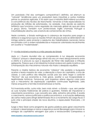 Um postulado (“lei das vantagens comparativas”) definiria, ad eternum as
“naturais” tendências para uns produzirem bens industriais e outros matérias
primas ou produtos agrícolas. E foi assim que a indústria têxtil indiana sucumbiu
à concorrência dos tecidos de Manchester, tornando a Índia especializada na
produção de milhões de esfomeados, na verdade, mais devido ao exército
britânico que funcionou como regulador do mercado global do que por obra
e graça divina. Também num protectorado inglês chamado Portugal a
industrialização abortou sob a batuta de comerciantes de vinhos.

Neste contexto, o Estado restringia-se à cobrança de impostos para pagar a
defesa e a segurança que as nações tinham de possuir para se defenderem do
inimigo externo; para amaciar o azedume dos trabalhadores nacionais menos
encantados com a ordem estabelecida e massacrar colonizados recalcitrantes
em aceitar a “modernidade”.


2 – A mão invisível a monte e a mão pesada do Estado

Após a I Guerra Mundial não se compreendia à luz daquela economia
“clássica” porque o desemprego afinal não era um mero desajustamento entre
a oferta e a procura ou que a equação de Fisher não explicasse a inflação
galopante. Parece que a tal mãozinha invisível andava em parte incerta e que
a transposição dos mecanismos naturais não trazia o desejado equilíbrio.

Perante a miséria teórica da economia “clássica” não poderia a burguesia
aceitar a teoria marxista do valor, a alienação a favor do capitalista, a luta de
classes, o cariz político das relações sociais pois isso seria negar o carácter
“técnico” da sua economia e, mais grave, aceitar a sua incapacidade e
ilegitimidade históricas. Tornava-se, pois imperioso alterar alguma coisa para
que o mecanismo da exploração capitalista continuasse legitimado, pelo
menos enquanto a tal mão invisível estivesse a monte.

Foi inventada então, outra mão, bem mais visível – o Estado – que, sem perder
as suas funções tradicionais de polícia e guerreiro, trataria de impulsionar o
crescimento económico, cujo conceito era, aliás, estranho até então. E aceite
o crescimento, estava justificada a política económica, a actuação deliberada
de certos meios para atingir determinados fins e o incremento da carga fiscal. É
justo citar o principal criador da nova doutrina, o especulador financeiro, J M
Keynes.

Surge o New Deal como programa de gastos públicos para gerar crescimento
e reduzir o desemprego e nasce a segurança social (Beverege) para minorar os
estragos do capitalismo selvagem que para o revolucionário Carrapatoso e

WWW.ESQUERDA_DESALINHADA.BLOGS.SAPO.PT                                          2
 