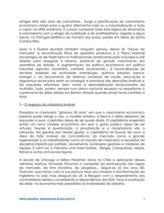 amigos terá sido obra de comunistas... Surge a planificação do crescimento
económico virado para a guerra (Alemanha nazi) ou a industrialização a todo
o vapor na URSS estalinista. É curioso comparar toda esta lógica de dinamismo
e voluntarismo com o elogio da ruralidade e do analfabetismo, regado a água
benta, no Portugal periférico do homem das botas, parido em terras de Santa
Comba Dão.

Após a II Guerra Mundial também ninguém pensou deixar às “forças do
mercado” a reconstrução física do aparelho produtivo e o Plano Marshall
encarregou-se de trazer bens e multinacionais americanas para a Europa e até
dólares para assegurar o retorno. Assiste-se ao grande crescimento dos
aparelhos de estado, à segmentação da política económica em política
industrial, agrícola, monetária, cambial, orçamental...; à nacionalização de
sectores basilares da actividade (metalurgia, química pesada, banca,
energia...); ao lançamento de sistemas universais de saúde, educação e
segurança social para assim se conseguir a brandura das direcções sindicais e
da esquerda reformista, bem como a desmobilização revolucionária da
multidão. Tudo, porém, sempre num plano nacional excepto no respeitante à
supremacia do dólar selada em Bretton Woods quando ainda havia canhões a
troar.

3 – O regresso da mãozinha invisível

Passados os chamados “gloriosos 30 anos” em que o crescimento económico
parecia poder atingir o céu, o modelo estiolou; a libra e o dólar deixaram de
equivaler a ouro, o petróleo deixa de ser quase dado. O capitalismo engendra
então um novo modelo económico em que o gasto público deixa de ser
virtuoso, Keynes é questionado, a privatização e o monetarismo são a
salvação. Na gaveta das teorias gastas, o capitalismo foi buscar de novo a
ideia da mão invisível, da concorrência, do mercado como o grande
regenerador e os trabalhadores como um bando de malandros a necessitar da
disciplina imposta por patrões, obviamente, iluminados gestores e criadores de
riqueza. E vem-nos à memória uma frase batida... Borges, Carrapatoso, Mexia,
Relvas e outras anti-sociais figuras.

A escola de Chicago e Milton Friedman inicia no Chile a aplicação dessas
velharias teóricas tornando Pinochet o campeão da reintrodução das regras
do mercado, da livre iniciativa, do progresso... Segue-se, já nos anos 80,
Thatcher, que iniciou com a sua postura face aos mineiros a transformação da
Inglaterra no país mais desigual da UE; e Reagan com o despedimento dos
controladores aéreos consolidando a dependência dos EUA, face à aceitação
do dólar, na economia mais parasitária (e endividada) do planeta.



WWW.ESQUERDA_DESALINHADA.BLOGS.SAPO.PT                                       3
 