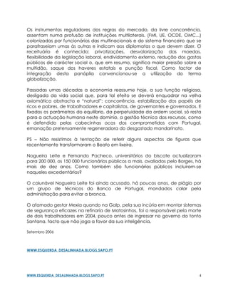 Os instrumentos reguladores das regras do mercado, da livre concorrência,
assentam numa profusão de instituições multilaterais, (FMI, UE, OCDE, OMC...)
colonizadas por funcionários das multinacionais e do sistema financeiro que se
parafraseiam umas às outras e indicam aos diplomatas o que devem dizer. O
receituário é conhecido: privatizações, desvalorização das moedas,
flexibilidade da legislação laboral, endividamento externo, redução dos gastos
públicos de carácter social o, que em resumo, significa maior pressão sobre a
multidão, saque dos haveres estatais e punção fiscal. Como factor de
integração desta panóplia convencionou-se a utilização do termo
globalização.

Passadas umas décadas a economia reassume hoje, a sua função religiosa,
desligada da vida social que, para tal efeito se deverá enquadrar na velha
axiomática abstracta e “natural”; concorrência, estabilização dos papéis de
ricos e pobres, de trabalhadores e capitalistas, de governantes e governados. E
fixados os parâmetros do equilíbrio, da perpetuidade da ordem social, só resta
para a actuação humana neste domínio, a gestão técnica dos recursos, como
é defendido pelas cabecinhas ocas dos comprometidos com Portugal,
emanação pretensamente regeneradora do desgastado mandarinato.

PS – Não resistimos à tentação de referir alguns aspectos de figuras que
recentemente transformaram o Beato em lixeira.

Nogueira Leite e Fernando Pacheco, universitários do biscate actualizaram
para 200 000, os 150 000 funcionários públicos a mais, avaliados pelo Borges, há
mais de dez anos. Como também são funcionários públicos incluíram-se
naqueles excedentários?

O colunável Nogueira Leite foi ainda acusado, há poucos anos, de plágio por
um grupo de técnicos do Banco de Portugal, mandados calar pela
administração para evitar a bronca.

O afamado gestor Mexia quando na Galp, pela sua incúria em montar sistemas
de segurança eficazes na refinaria de Matosinhos, foi o responsável pela morte
de dois trabalhadores em 2004, pouco antes de ingressar no governo do tonto
Santana, facto que não joga a favor da sua inteligência.

Setembro 2006



WWW.ESQUERDA_DESALINHADA.BLOGS.SAPO.PT




WWW.ESQUERDA_DESALINHADA.BLOGS.SAPO.PT                                         4
 