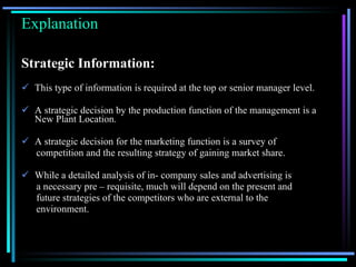 Explanation Strategic Information: This type of information is required at the top or senior manager level. A strategic decision by the production function of the management is a New Plant Location. A strategic decision for the marketing function is a survey of competition and the resulting strategy of gaining market share. While a detailed analysis of in- company sales and advertising is a necessary pre – requisite, much will depend on the present and future strategies of the competitors who are external to the environment. 