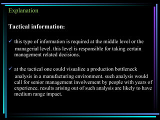 Explanation Tactical information : this type of information is required at the middle level or the managerial level. this level is responsible for taking certain management related decisions. at the tactical one could visualize a production bottleneck analysis in a manufacturing environment. such analysis would call for senior management involvement by people with years of experience. results arising out of such analysis are likely to have medium range impact. 