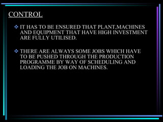 CONTROL IT HAS TO BE ENSURED THAT PLANT,MACHINES AND EQUIPMENT THAT HAVE HIGH INVESTMENT ARE FULLY UTILISED. THERE ARE ALWAYS SOME JOBS WHICH HAVE TO BE PUSHED THROUGH THE PRODUCTION PROGRAMME BY WAY OF SCHEDULING AND LOADING THE JOB ON MACHINES. 