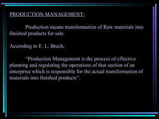PRODUCTION MANAGEMENT: Production means transformation of Raw materials into finished products for sale. According to E. L. Brech, “ Production Management is the process of effective planning and regulating the operations of that section of an enterprise which is responsible for the actual transformation of materials into finished products”. 