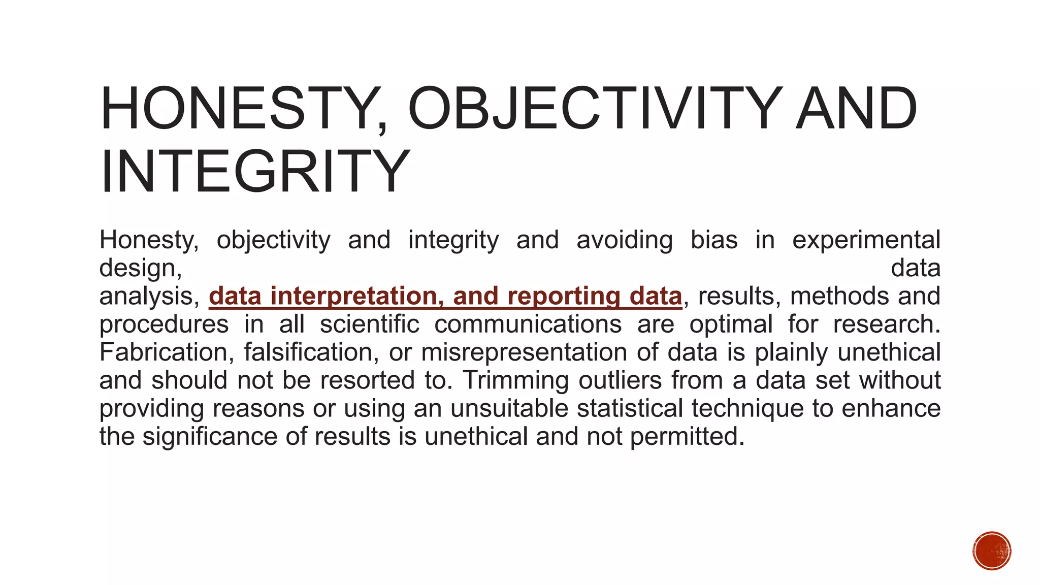 HONESTY, OBJECTIVITY AND
INTEGRITY
Honesty, objectivity and integrity and avoiding bias in experimental
design, data
analysis, data interpretation, and reporting data, results, methods and
procedures in all scientific communications are optimal for research.
Fabrication, falsification, or misrepresentation of data is plainly unethical
and should not be resorted to. Trimming outliers from a data set without
providing reasons or using an unsuitable statistical technique to enhance
the significance of results is unethical and not permitted.
 