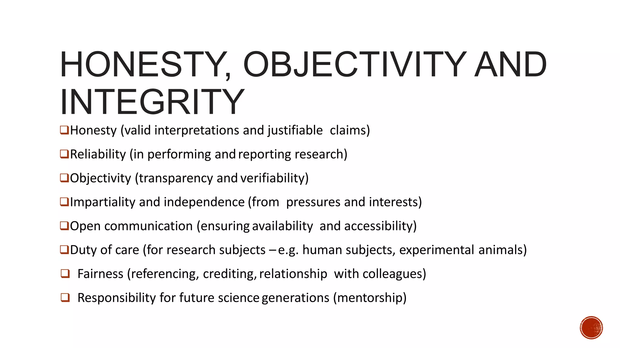 HONESTY, OBJECTIVITY AND
INTEGRITY
Honesty (valid interpretations and justifiable claims)
Reliability (in performing andreporting research)
Objectivity (transparency and verifiability)
Impartiality and independence (from pressures and interests)
Open communication (ensuringavailability and accessibility)
Duty of care (for research subjects –e.g. human subjects, experimental animals)
 Fairness (referencing, crediting,relationship with colleagues)
 Responsibility for future sciencegenerations (mentorship)
 