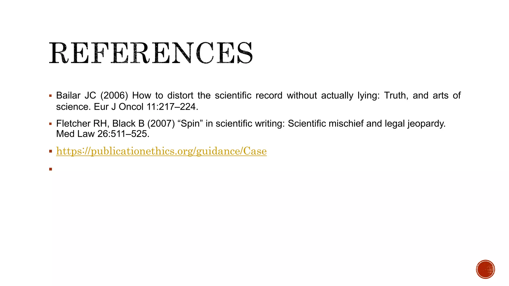  Bailar JC (2006) How to distort the scientific record without actually lying: Truth, and arts of
science. Eur J Oncol 11:217–224.
 Fletcher RH, Black B (2007) “Spin” in scientific writing: Scientific mischief and legal jeopardy.
Med Law 26:511–525.
 https://publicationethics.org/guidance/Case

 