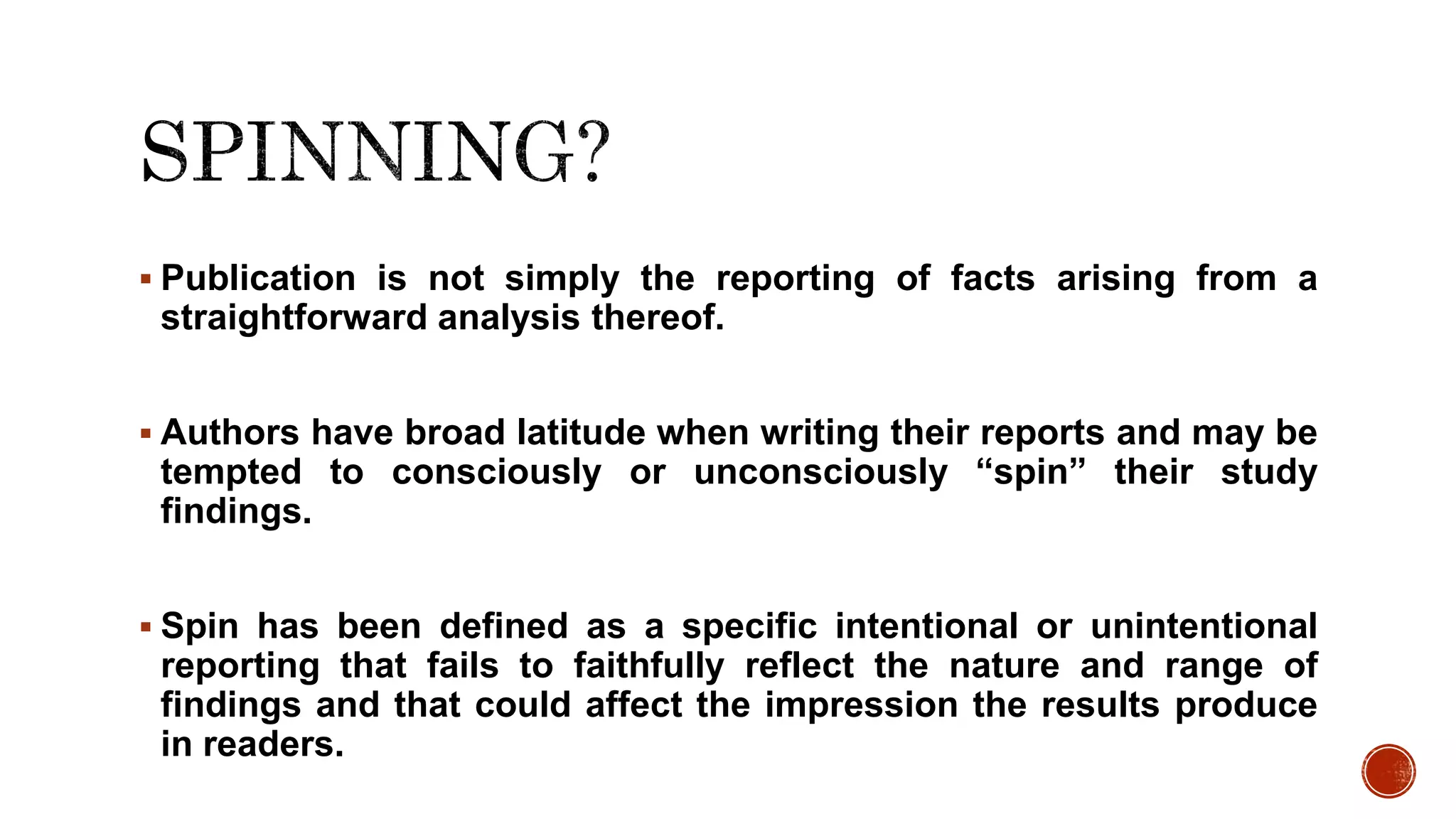  Publication is not simply the reporting of facts arising from a
straightforward analysis thereof.
 Authors have broad latitude when writing their reports and may be
tempted to consciously or unconsciously “spin” their study
findings.
 Spin has been defined as a specific intentional or unintentional
reporting that fails to faithfully reflect the nature and range of
findings and that could affect the impression the results produce
in readers.
 