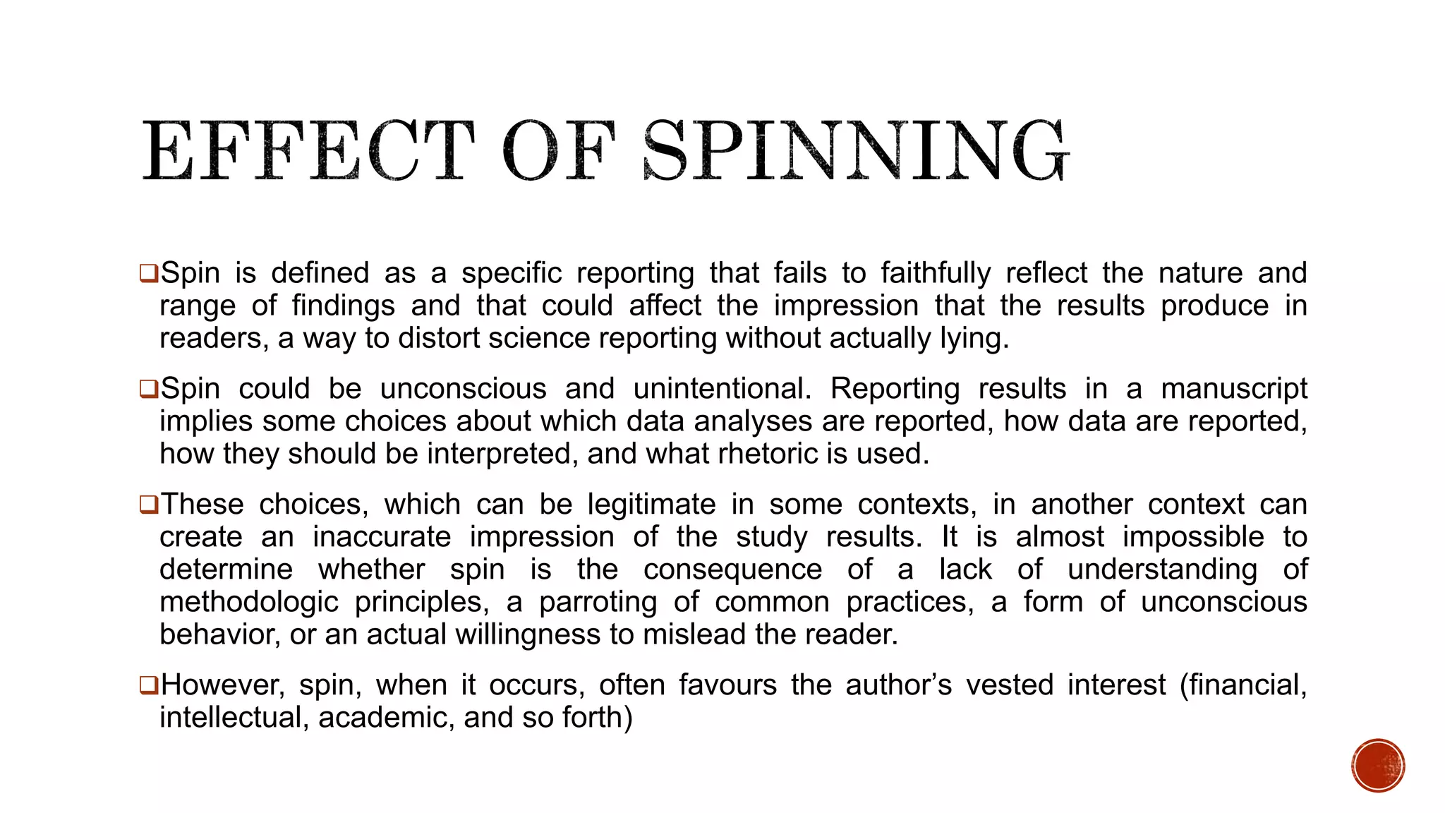 Spin is defined as a specific reporting that fails to faithfully reflect the nature and
range of findings and that could affect the impression that the results produce in
readers, a way to distort science reporting without actually lying.
Spin could be unconscious and unintentional. Reporting results in a manuscript
implies some choices about which data analyses are reported, how data are reported,
how they should be interpreted, and what rhetoric is used.
These choices, which can be legitimate in some contexts, in another context can
create an inaccurate impression of the study results. It is almost impossible to
determine whether spin is the consequence of a lack of understanding of
methodologic principles, a parroting of common practices, a form of unconscious
behavior, or an actual willingness to mislead the reader.
However, spin, when it occurs, often favours the author’s vested interest (financial,
intellectual, academic, and so forth)
 