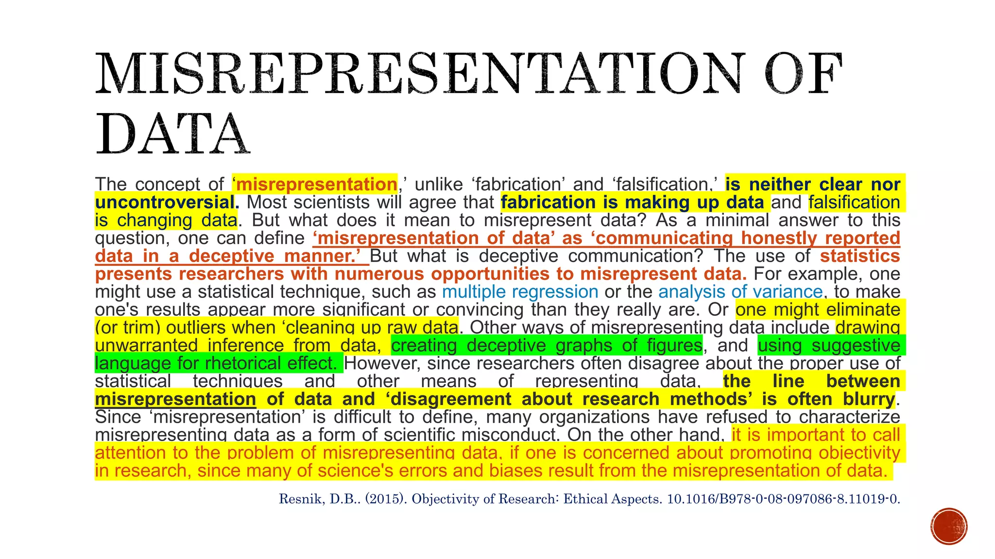 The concept of ‘misrepresentation,’ unlike ‘fabrication’ and ‘falsification,’ is neither clear nor
uncontroversial. Most scientists will agree that fabrication is making up data and falsification
is changing data. But what does it mean to misrepresent data? As a minimal answer to this
question, one can define ‘misrepresentation of data’ as ‘communicating honestly reported
data in a deceptive manner.’ But what is deceptive communication? The use of statistics
presents researchers with numerous opportunities to misrepresent data. For example, one
might use a statistical technique, such as multiple regression or the analysis of variance, to make
one's results appear more significant or convincing than they really are. Or one might eliminate
(or trim) outliers when ‘cleaning up raw data. Other ways of misrepresenting data include drawing
unwarranted inference from data, creating deceptive graphs of figures, and using suggestive
language for rhetorical effect. However, since researchers often disagree about the proper use of
statistical techniques and other means of representing data, the line between
misrepresentation of data and ‘disagreement about research methods’ is often blurry.
Since ‘misrepresentation’ is difficult to define, many organizations have refused to characterize
misrepresenting data as a form of scientific misconduct. On the other hand, it is important to call
attention to the problem of misrepresenting data, if one is concerned about promoting objectivity
in research, since many of science's errors and biases result from the misrepresentation of data.
Resnik, D.B.. (2015). Objectivity of Research: Ethical Aspects. 10.1016/B978-0-08-097086-8.11019-0.
 
