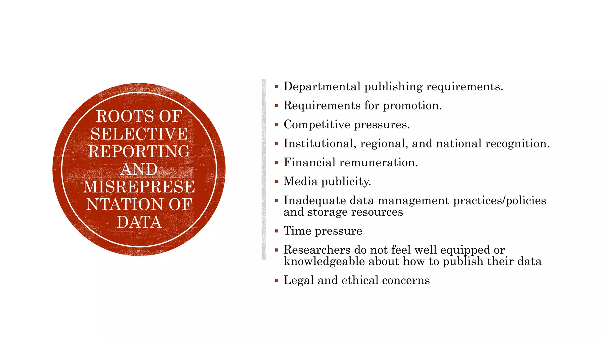 ROOTS OF
SELECTIVE
REPORTING
AND
MISREPRESE
NTATION OF
DATA
 Departmental publishing requirements.
 Requirements for promotion.
 Competitive pressures.
 Institutional, regional, and national recognition.
 Financial remuneration.
 Media publicity.
 Inadequate data management practices/policies
and storage resources
 Time pressure
 Researchers do not feel well equipped or
knowledgeable about how to publish their data
 Legal and ethical concerns
 