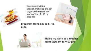 Continuing with a 
shower, make-up and get 
organized to start my 
work office, 7: 30 to 
8:30 am 
Breakfast from 8:30 to 8: 45 
a.m. 
Home my work as a teacher 
from 9:00 am to 9:00 pm 
 
