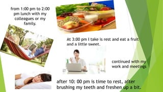 from 1:00 pm to 2:00 
pm lunch with my 
colleagues or my 
family. 
At 3:00 pm I take is rest and eat a fruit 
and a little sweet. 
continued with my 
work and meetings 
after 10: 00 pm is time to rest, after 
brushing my teeth and freshen up a bit. 
 