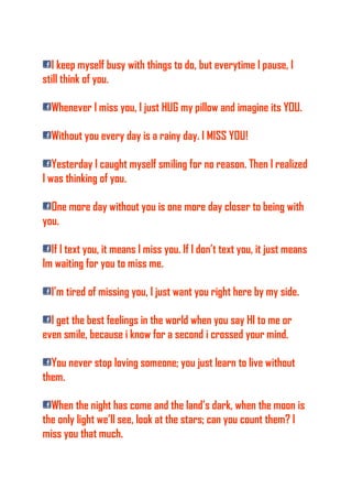 I keep myself busy with things to do, but everytime I pause, I
still think of you.
Whenever I miss you, I just HUG my pillow and imagine its YOU.
Without you every day is a rainy day. I MISS YOU!
Yesterday I caught myself smiling for no reason. Then I realized
I was thinking of you.
One more day without you is one more day closer to being with
you.
If I text you, it means I miss you. If I don’t text you, it just means
Im waiting for you to miss me.
I’m tired of missing you, I just want you right here by my side.
I get the best feelings in the world when you say HI to me or
even smile, because i know for a second i crossed your mind.
You never stop loving someone; you just learn to live without
them.
When the night has come and the land’s dark, when the moon is
the only light we’ll see, look at the stars; can you count them? I
miss you that much.
 