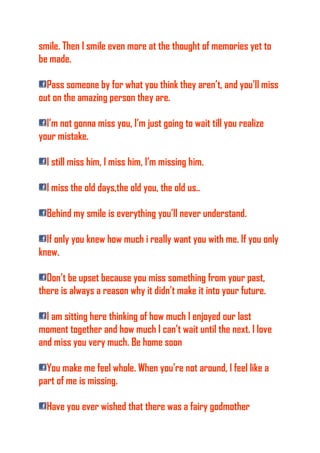 smile. Then I smile even more at the thought of memories yet to
be made.
Pass someone by for what you think they aren’t, and you’ll miss
out on the amazing person they are.
I’m not gonna miss you, I’m just going to wait till you realize
your mistake.
I still miss him, I miss him, I’m missing him.
I miss the old days,the old you, the old us..
Behind my smile is everything you’ll never understand.
If only you knew how much i really want you with me. If you only
knew.
Don’t be upset because you miss something from your past,
there is always a reason why it didn’t make it into your future.
I am sitting here thinking of how much I enjoyed our last
moment together and how much I can’t wait until the next. I love
and miss you very much. Be home soon
You make me feel whole. When you’re not around, I feel like a
part of me is missing.
Have you ever wished that there was a fairy godmother
 