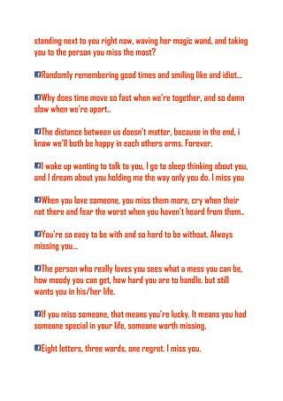 standing next to you right now, waving her magic wand, and taking
you to the person you miss the most?
Randomly remembering good times and smiling like and idiot…
Why does time move so fast when we’re together, and so damn
slow when we’re apart..
The distance between us doesn’t matter, because in the end, i
know we’ll both be happy in each others arms. Forever.
I wake up wanting to talk to you, I go to sleep thinking about you,
and I dream about you holding me the way only you do. I miss you
When you love someone, you miss them more, cry when their
not there and fear the worst when you haven’t heard from them..
You’re so easy to be with and so hard to be without. Always
missing you…
The person who really loves you sees what a mess you can be,
how moody you can get, how hard you are to handle. but still
wants you in his/her life.
If you miss someone, that means you’re lucky. It means you had
someone special in your life, someone worth missing.
Eight letters, three words, one regret. I miss you.
 