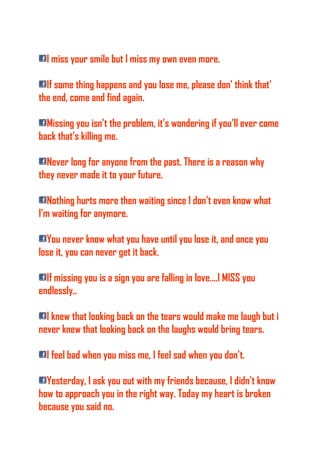 I miss your smile but I miss my own even more.
If some thing happens and you lose me, please don’ think that’
the end, come and find again.
Missing you isn’t the problem, it’s wondering if you’ll ever come
back that’s killing me.
Never long for anyone from the past. There is a reason why
they never made it to your future.
Nothing hurts more then waiting since I don’t even know what
I’m waiting for anymore.
You never know what you have until you lose it, and once you
lose it, you can never get it back.
If missing you is a sign you are falling in love….I MISS you
endlessly..
I knew that looking back on the tears would make me laugh but i
never knew that looking back on the laughs would bring tears.
I feel bad when you miss me, I feel sad when you don’t.
Yesterday, I ask you out with my friends because, I didn’t know
how to approach you in the right way. Today my heart is broken
because you said no.
 