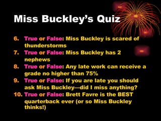 Miss Buckley’s Quiz  6.  True  or  False : Miss Buckley is scared of thunderstorms 7.  True  or  False : Miss Buckley has 2 nephews 8.  True  or  False : Any late work can receive a grade no higher than 75% 9.  True  or  False : If you are late you should ask Miss Buckley—did I miss anything? 10.  True  or  False : Brett Favre is the BEST quarterback ever (or so Miss Buckley thinks!) 