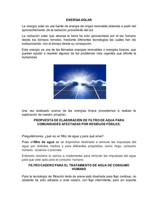 ENERGIA SOLAR
La energia solar es una fuente de energia de origen renovable obtenida a partir del
aprovechamiento de la radiación procedente del sol.
La radiación solar que alcanza la tierra ha sido aprovechada por el ser humano
desde los tiempos remotos, mediante diferentes tecnologías las cuales han ido
evolucionando con el tiempo desde su concepción.
Esta energia es una de las llamadas energías renovables o energías limpias, que
pueden ayudar a resolver algunos de los problemas más urgentes que afronta la
humanidad.
Una vez analizado acerca de las energías limpia procedemos a realizar la
explicación de nuestro proyecto:
PROPUESTA DE ELABORACIÓN DE FILTRO DE AGUA PARA
COMUNIDADES AFECTADAS POR RESIDUOS FÓSILES.
Preguntémonos ¿qué es un filtro de agua y para qué sirve?
Pues el filtro de agua es un dispositivo destinado a remover las impurezas del
agua por distintos medios y para diferentes propósitos, como riego, consumo
humano, acuarios o piscinas.
Entonces nosotros lo vamos a implementar para remover las impurezas del agua
para que este apta para el consumo humano.
FILTRO CASERO PARA EL TRATAMIENTO DE AGUA DE CONSUMO
HUMANO
Para la tecnología de filtración lenta de arena está diseñada para flujo continuo, no
obstante ha sido utilizada a nivel casero, con flujo intermitente, pero sin soporte
 
