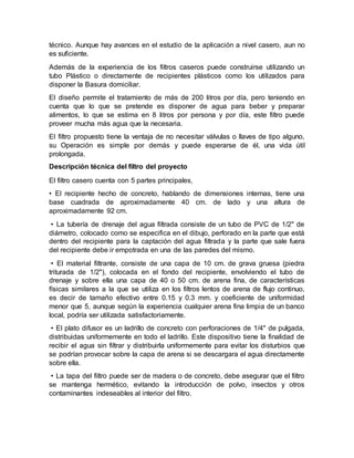 técnico. Aunque hay avances en el estudio de la aplicación a nivel casero, aun no
es suficiente.
Además de la experiencia de los filtros caseros puede construirse utilizando un
tubo Plástico o directamente de recipientes plásticos como los utilizados para
disponer la Basura domiciliar.
El diseño permite el tratamiento de más de 200 litros por día, pero teniendo en
cuenta que lo que se pretende es disponer de agua para beber y preparar
alimentos, lo que se estima en 8 litros por persona y por día, este filtro puede
proveer mucha más agua que la necesaria.
El filtro propuesto tiene la ventaja de no necesitar válvulas o llaves de tipo alguno,
su Operación es simple por demás y puede esperarse de él, una vida útil
prolongada.
Descripción técnica del filtro del proyecto
El filtro casero cuenta con 5 partes principales,
• El recipiente hecho de concreto, hablando de dimensiones internas, tiene una
base cuadrada de aproximadamente 40 cm. de lado y una altura de
aproximadamente 92 cm.
• La tubería de drenaje del agua filtrada consiste de un tubo de PVC de 1/2" de
diámetro, colocado como se especifica en el dibujo, perforado en la parte que está
dentro del recipiente para la captación del agua filtrada y la parte que sale fuera
del recipiente debe ir empotrada en una de las paredes del mismo.
• El material filtrante, consiste de una capa de 10 cm. de grava gruesa (piedra
triturada de 1/2"), colocada en el fondo del recipiente, envolviendo el tubo de
drenaje y sobre ella una capa de 40 o 50 cm. de arena fina, de características
físicas similares a la que se utiliza en los filtros lentos de arena de flujo continuo,
es decir de tamaño efectivo entre 0.15 y 0.3 mm. y coeficiente de uniformidad
menor que 5, aunque según la experiencia cualquier arena fina limpia de un banco
local, podría ser utilizada satisfactoriamente.
• El plato difusor es un ladrillo de concreto con perforaciones de 1/4" de pulgada,
distribuidas uniformemente en todo el ladrillo. Este dispositivo tiene la finalidad de
recibir el agua sin filtrar y distribuirla uniformemente para evitar los disturbios que
se podrían provocar sobre la capa de arena si se descargara el agua directamente
sobre ella.
• La tapa del filtro puede ser de madera o de concreto, debe asegurar que el filtro
se mantenga hermético, evitando la introducción de polvo, insectos y otros
contaminantes indeseables al interior del filtro.
 