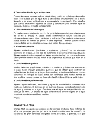 4. Contaminación del agua subterránea
Cuando los seres humanos aplican plaguicidas y productos químicos a los suelos,
éstos son lavados por el agua lluvia y absorbidos profundamente en la tierra,
llegando a las aguas subterráneas y provocando la contaminación. Esto significa
que cuando excavamos agujeros de pozos y perforación para obtener agua del
subsuelo, debe ser revisada correctamente.
5. Contaminación microbiológica
En muchas comunidades del mundo, la gente bebe agua sin tratar (directamente
de un río o arroyo). A veces existe contaminación natural causada por
microorganismos como virus, bacterias y protozoos. Esta contaminación natural
puede causar la muerte de peces y otras especies. También pueden causar
enfermedades graves para las personas que beben de esas aguas.
6. Materia suspendida
Algunos contaminantes (partículas y sustancias químicas) no se disuelven
fácilmente en el agua. A este tipo de material se le denomina materia particulada.
Algunos contaminantes suspendidos luego se asientan bajo los cuerpos de agua.
Estos pueden dañar e incluso matar a los organismos acuáticos que viven en el
suelo.
7. Contaminación química
Muchas industrias y agricultores, trabajan con productos químicos que terminan en
el agua. Estos incluyen productos químicos que se utilizan para controlar las
malas hierbas, los insectos y plagas. Los metales y solventes de industrias pueden
contaminar los cuerpos de agua. Estos son venenosos para muchas formas de
vida acuática y puede retrasar su desarrollo, haciéndolos estériles y matándolos.
8. Contaminación por nutrientes
Algunas aguas residuales, fertilizantes y aguas de alcantarillados, contienen altos
niveles de nutrientes. Si terminan en los cuerpos de agua, estimulan el crecimiento
de algas y malezas en el agua. Esto hace que el agua no sea potable e incluso
obstruye los filtros. Un exceso de algas también usará todo el oxígeno en el agua
y muchos organismos acuáticos morirán.
(Verde)
COMBUSTIBLE FÓSIL
Energía fósil es aquella que procede de la biomasa producida hace millones de
años que pasó por grandes procesos de transformación hasta la formación de
sustancias de gran contenido energético como el carbón, el petróleo, o el gas
 