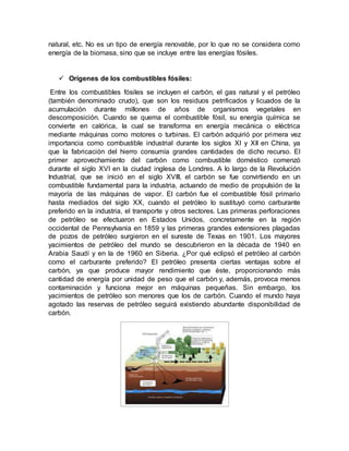 natural, etc. No es un tipo de energía renovable, por lo que no se considera como
energía de la biomasa, sino que se incluye entre las energías fósiles.
 Orígenes de los combustibles fósiles:
Entre los combustibles fósiles se incluyen el carbón, el gas natural y el petróleo
(también denominado crudo), que son los residuos petrificados y licuados de la
acumulación durante millones de años de organismos vegetales en
descomposición. Cuando se quema el combustible fósil, su energía química se
convierte en calórica, la cual se transforma en energía mecánica o eléctrica
mediante máquinas como motores o turbinas. El carbón adquirió por primera vez
importancia como combustible industrial durante los siglos XI y XII en China, ya
que la fabricación del hierro consumía grandes cantidades de dicho recurso. El
primer aprovechamiento del carbón como combustible doméstico comenzó
durante el siglo XVI en la ciudad inglesa de Londres. A lo largo de la Revolución
Industrial, que se inició en el siglo XVIII, el carbón se fue convirtiendo en un
combustible fundamental para la industria, actuando de medio de propulsión de la
mayoría de las máquinas de vapor. El carbón fue el combustible fósil primario
hasta mediados del siglo XX, cuando el petróleo lo sustituyó como carburante
preferido en la industria, el transporte y otros sectores. Las primeras perforaciones
de petróleo se efectuaron en Estados Unidos, concretamente en la región
occidental de Pennsylvania en 1859 y las primeras grandes extensiones plagadas
de pozos de petróleo surgieron en el sureste de Texas en 1901. Los mayores
yacimientos de petróleo del mundo se descubrieron en la década de 1940 en
Arabia Saudí y en la de 1960 en Siberia. ¿Por qué eclipsó el petróleo al carbón
como el carburante preferido? El petróleo presenta ciertas ventajas sobre el
carbón, ya que produce mayor rendimiento que éste, proporcionando más
cantidad de energía por unidad de peso que el carbón y, además, provoca menos
contaminación y funciona mejor en máquinas pequeñas. Sin embargo, los
yacimientos de petróleo son menores que los de carbón. Cuando el mundo haya
agotado las reservas de petróleo seguirá existiendo abundante disponibilidad de
carbón.
 