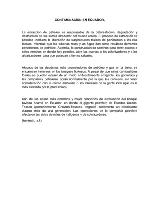 CONTAMINACION EN ECUADOR.
La extracción de petróleo es responsable de la deforestación, degradación y
destrucción de las tierras alrededor del mundo entero. El proceso de extracción de
petróleo involucra la liberación de subproductos tóxicos de perforación a los ríos
locales, mientras que las tuberías rotas y las fugas dan como resultado derrames
persistentes de petróleo. Además, la construcción de caminos para tener acceso a
sitios remotos en donde hay petróleo, abre las puertas a los colonizadores y a los
urbanizadores para que accedan a tierras salvajes.
Algunos de los depósitos más prometedores de petróleo y gas en la tierra, se
encuentran inmersos en los bosques lluviosos. A pesar de que estos combustibles
fósiles se pueden extraer de un modo ambientalmente amigable, los gobiernos y
las compañías petroleras optan normalmente por lo que les conviene, sin tener
consideración con el medio ambiente o los intereses de la gente local (que es la
más afectada por la producción).
Uno de los casos más extremos y mejor conocidos de explotación del bosque
lluvioso ocurrió en Ecuador, en donde el gigante petrolero de Estados Unidos,
Texaco (posteriormente Chevron-Texaco), degradó seriamente un ecosistema
durante más de una generación. Las operaciones de la compañía petrolera
afectaron las vidas de miles de indígenas y de colonizadores.
(lenntech, s.f.)
 