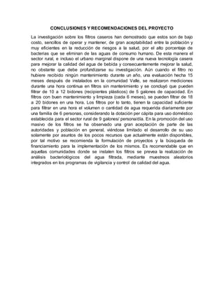 CONCLUSIONES Y RECOMENDACIONES DEL PROYECTO
La investigación sobre los filtros caseros han demostrado que estos son de bajo
costo, sencillos de operar y mantener, de gran aceptabilidad entre la población y
muy eficientes en la reducción de riesgos a la salud, por el alto porcentaje de
bacterias que se eliminan de las aguas de consumo humano. De esta manera el
sector rural, e incluso el urbano marginal dispone de una nueva tecnología casera
para mejorar la calidad del agua de bebida y consecuentemente mejorar la salud,
no obstante que debe profundizarse su investigación. Aún cuando el filtro no
hubiere recibido ningún mantenimiento durante un año, una evaluación hecha 15
meses después de instalados en la comunidad Valle, se realizaron mediciones
durante una hora continua en filtros sin mantenimiento y se concluyó que pueden
filtrar de 10 a 12 bidones (recipientes plásticos) de 5 galones de capacidad. En
filtros con buen mantenimiento y limpieza (cada 6 meses), se pueden filtrar de 18
a 20 bidones en una hora. Los filtros por lo tanto, tienen la capacidad suficiente
para filtrar en una hora el volumen o cantidad de agua requerida diariamente por
una familia de 6 personas, considerando la dotación per cápita para uso doméstico
establecida para el sector rural de 9 galones/ persona/día. En la promoción del uso
masivo de los filtros se ha observado una gran aceptación de parte de las
autoridades y población en general, viéndose limitado el desarrollo de su uso
solamente por asuntos de los pocos recursos que actualmente están disponibles,
por tal motivo se recomienda la formulación de proyectos y la búsqueda de
financiamiento para la implementación de los mismos. Es recomendable que en
aquellas comunidades donde se instalen los filtros se prevea la realización de
análisis bacteriológicos del agua filtrada, mediante muestreos aleatorios
integrados en los programas de vigilancia y control de calidad del agua.
 