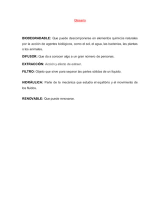 Glosario
BIODEGRADABLE: Que puede descomponerse en elementos químicos naturales
por la acción de agentes biológicos, como el sol, el agua, las bacterias, las plantas
o los animales.
DIFUSOR: Que da a conocer algo a un gran número de personas.
EXTRACCIÓN: Acción y efecto de extraer.
FILTRO: Objeto que sirve para separar las partes sólidas de un líquido.
HIDRÁULICA: Parte de la mecánica que estudia el equilibrio y el movimiento de
los fluidos.
RENOVABLE: Que puede renovarse.
 