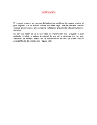 JUSTIFICACION
El presente proyecto se crea con la finalidad de contribuir de manera positiva al
gran impacto que ha sufrido nuestra amazonia luego que la petrolera chevron
causara grandes daños al ecosistema y afectando gravemente a las comunidades
aledañas
Es por esta razón se ve la necesidad de implementar este proyecto el cual
pretende contribuir a mejorar la calidad de vida de la personas que han sido
afectadas de manera directa por la contaminación de ríos los cuales son su
principal fuente de obtención de líquido vital
 