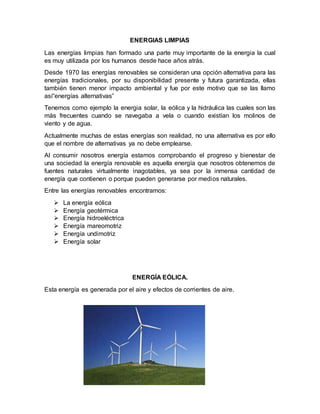 ENERGIAS LIMPIAS
Las energías limpias han formado una parte muy importante de la energia la cual
es muy utilizada por los humanos desde hace años atrás.
Desde 1970 las energías renovables se consideran una opción alternativa para las
energías tradicionales, por su disponibilidad presente y futura garantizada, ellas
también tienen menor impacto ambiental y fue por este motivo que se las llamo
así“energías alternativas”
Tenemos como ejemplo la energia solar, la eólica y la hidráulica las cuales son las
más frecuentes cuando se navegaba a vela o cuando existían los molinos de
viento y de agua.
Actualmente muchas de estas energías son realidad, no una alternativa es por ello
que el nombre de alternativas ya no debe emplearse.
Al consumir nosotros energía estamos comprobando el progreso y bienestar de
una sociedad la energía renovable es aquella energía que nosotros obtenemos de
fuentes naturales virtualmente inagotables, ya sea por la inmensa cantidad de
energía que contienen o porque pueden generarse por medios naturales.
Entre las energías renovables encontramos:
 La energía eólica
 Energía geotérmica
 Energía hidroeléctrica
 Energía mareomotriz
 Energía undimotriz
 Energía solar
ENERGÍA EÓLICA.
Esta energía es generada por el aire y efectos de corrientes de aire.
 