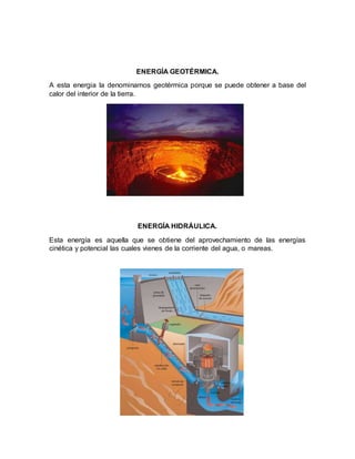 ENERGÍA GEOTÉRMICA.
A esta energia la denominamos geotérmica porque se puede obtener a base del
calor del interior de la tierra.
ENERGÍA HIDRÁULICA.
Esta energía es aquella que se obtiene del aprovechamiento de las energías
cinética y potencial las cuales vienes de la corriente del agua, o mareas.
 