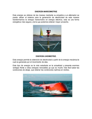 ENERGÍA MAREOMOTRIZ
Esta energia se obtiene de las mareas mediante su empalme a un alternador se
puede utilizar el sistema para la generación de electricidad de esta manera
transformamos la energia mareomotriz en energia eléctrica, esta es una forma
energética más segura y de la que podemos obtener mayor provecho.
ENERGÍA UNDIMOTRIZ.
Esta energia permite la obtención de electricidad a partir de la energia mecánica la
cual es generada por el movimiento de olas.
Este tipo de energia es la más estudiada en la actualidad y presenta enormes
ventajas frente a otras energías renovables ya que es mucho más fácil saber las
condiciones de oleaje, que obtener las condiciones óptimas en vientos.
 