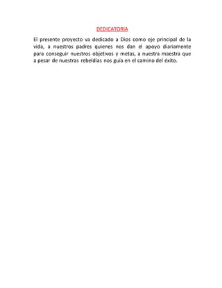 DEDICATORIA
El presente proyecto va dedicado a Dios como eje principal de la
vida, a nuestros padres quienes nos dan el apoyo diariamente
para conseguir nuestros objetivos y metas, a nuestra maestra que
a pesar de nuestras rebeldías nos guía en el camino del éxito.
 