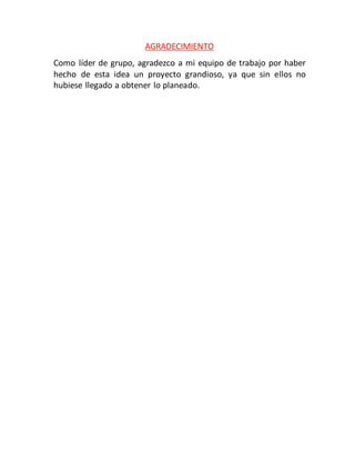 AGRADECIMIENTO
Como líder de grupo, agradezco a mi equipo de trabajo por haber
hecho de esta idea un proyecto grandioso, ya que sin ellos no
hubiese llegado a obtener lo planeado.
 