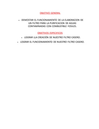 OBJETIVO GENERAL
 DEMOSTAR EL FUNCIONAMIENTO DE LA ELABORACION DE
UN FILTRO PARA LA PURIFICACION DE AGUAS
CONTAMINADAS CON COMBUSTIBLE FOSILES.
OBJETIVOS ESPECIFICOS
 LOGRAR LLA CREACIÓN DE NUESTRO FILTRO CASERO.
 LOGRAR EL FUNCIONAMIENTO DE NUESTRO FILTRO CASERO.
 