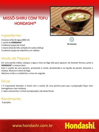 MISSÔ-SHIRU COM TOFU
      HONDASHI®

Ingredientes
4 xícaras (chá) de água (800 ml)
1 sachê de HONDASHI®
                                                                      10 minutos
3 colheres (sopa) de missô
1 xícara (chá) de tofu cortado em cubos (160 g)
3 colheres (sopa) de cebolinha, em rodelas


Modo de Preparo
Em uma panela média, coloque a água e leve ao fogo alto para aquecer. Ao levantar fervura, junte o
HONDASHI® e misture bem.
Com o auxílio de uma peneira, acrescente o missô, dissolvendo-o no líquido da panela. Descarte o
resíduo. Misture e retire do fogo.
Adicione o tofu e a cebolinha, e sirva em seguida.


Dicas
1 É importante dissolver o missô com o auxílio de uma peneira para que a preparação fique mais
homogênea e sem resíduos.
2. Após acrescentar o missô à preparação, não deixe ferver.


Rendimento
4 porções.




             www.hondashi.com.br
 