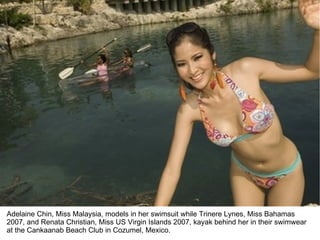 Adelaine Chin, Miss Malaysia, models in her swimsuit while Trinere Lynes, Miss Bahamas 2007, and Renata Christian, Miss US Virgin Islands 2007, kayak behind her in their swimwear at the Cankaanab Beach Club in Cozumel, Mexico. 