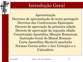 Introdução Geral
                 Apresentação
  Decretos de apresentação do texto português
     Decretos das Conferencias Episcopais
    Decreto de aprovação da primeira edição
    Decreto de aprovação da segunda edição
   Constituição Apostólica Missale Romanum
      Instrução Geral do Missal Romano
      Carta Apostólica Mysterii paschalis
    Normas Gerais sobre o Ano Litúrgico e o
                  Calendário

26-10-2009    Acólitos - São João da Madeira   10
 