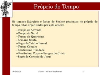 Próprio do Tempo

Os tempos litúrgicos e festas do Senhor presentes no próprio do
tempo estão organizados por esta ordem:
    –Tempo do Advento
    –Tempo do Natal
    –Tempo da Quaresma
    –Semana Santa
    –Sagrado Tríduo Pascal
    –Tempo Comum
    –Santíssima Trindade
    –Santíssimo Corpo e Sangue de Cristo
    –Sagrado Coração de Jesus




26-10-2009          Acólitos - São João da Madeira   13
 