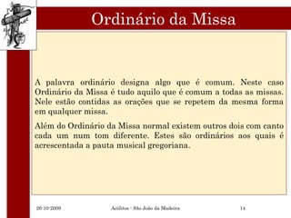 Ordinário da Missa


A palavra ordinário designa algo que é comum. Neste caso
Ordinário da Missa é tudo aquilo que é comum a todas as missas.
Nele estão contidas as orações que se repetem da mesma forma
em qualquer missa.
Além do Ordinário da Missa normal existem outros dois com canto
cada um num tom diferente. Estes são ordinários aos quais é
acrescentada a pauta musical gregoriana.




26-10-2009         Acólitos - São João da Madeira   14
 