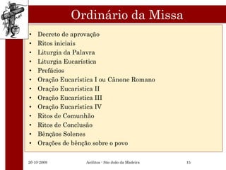 Ordinário da Missa
•   Decreto de aprovação
•   Ritos iniciais
•   Liturgia da Palavra
•   Liturgia Eucarística
•   Prefácios
•   Oração Eucarística I ou Cânone Romano
•   Oração Eucarística II
•   Oração Eucarística III
•   Oração Eucarística IV
•   Ritos de Comunhão
•   Ritos de Conclusão
•   Bênçãos Solenes
•   Orações de bênção sobre o povo

26-10-2009         Acólitos - São João da Madeira   15
 